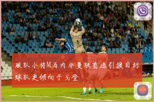 狼队小将M马内非曼联首选引援目标球队更倾向于戈登