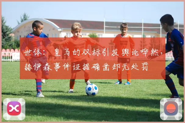 世体：皇马的双标引发舆论哗然，赫伊森事件证据确凿却无处罚