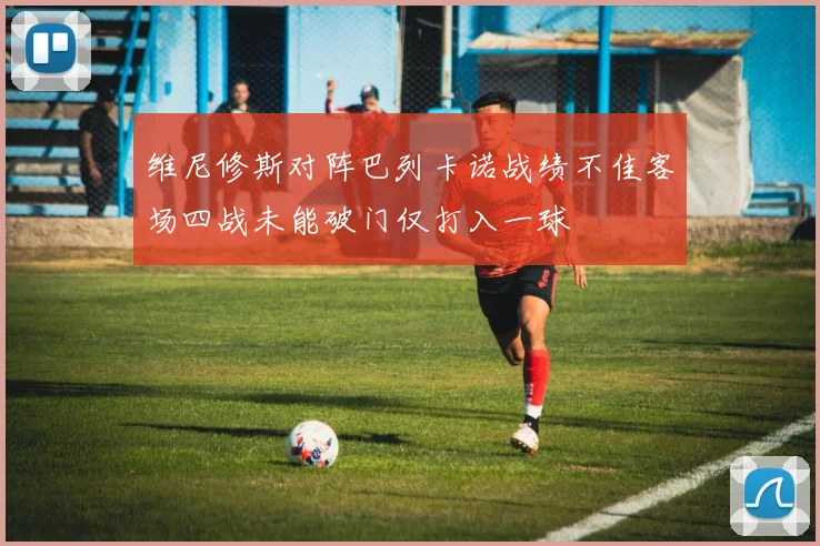 维尼修斯对阵巴列卡诺战绩不佳客场四战未能破门仅打入一球