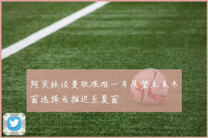 阿莫林谈曼联艰难一年展望未来冬窗选择或推迟至夏窗