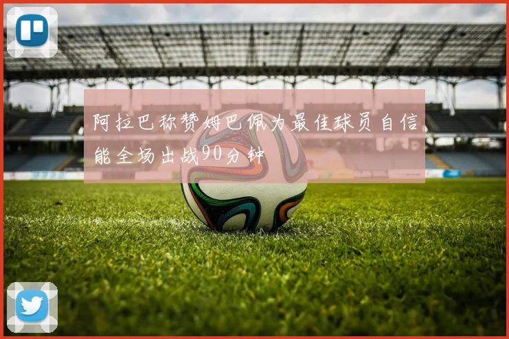 阿拉巴称赞姆巴佩为最佳球员自信能全场出战90分钟