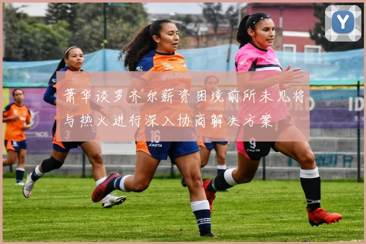 萧华谈罗齐尔薪资困境前所未见将与热火进行深入协商解决方案