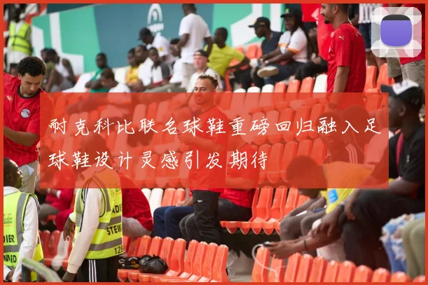 耐克科比联名球鞋重磅回归融入足球鞋设计灵感引发期待