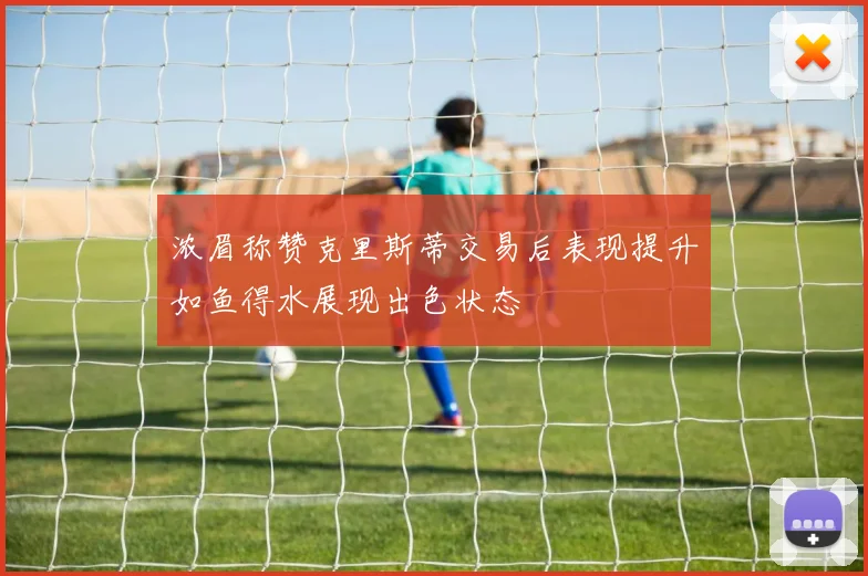 浓眉称赞克里斯蒂交易后表现提升如鱼得水展现出色状态