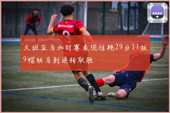 文班亚马加时赛表现惊艳29分11板9帽助马刺逆转取胜