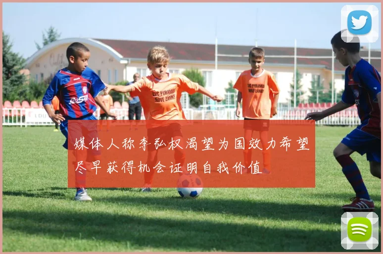 媒体人称李弘权渴望为国效力希望尽早获得机会证明自我价值