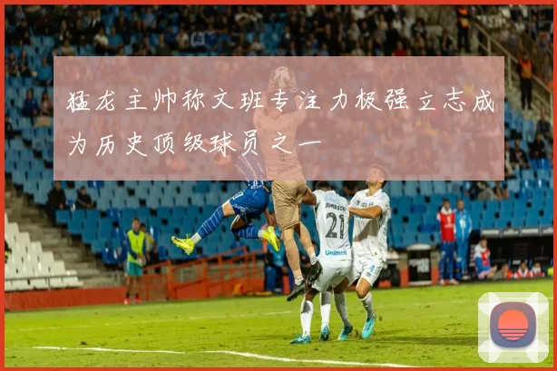 猛龙主帅称文班专注力极强立志成为历史顶级球员之一