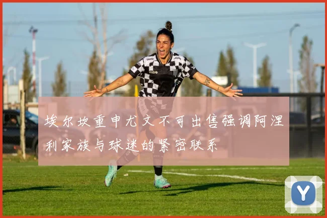 埃尔坎重申尤文不可出售强调阿涅利家族与球迷的紧密联系