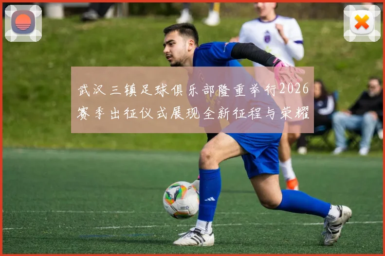武汉三镇足球俱乐部隆重举行2026赛季出征仪式展现全新征程与荣耀追求