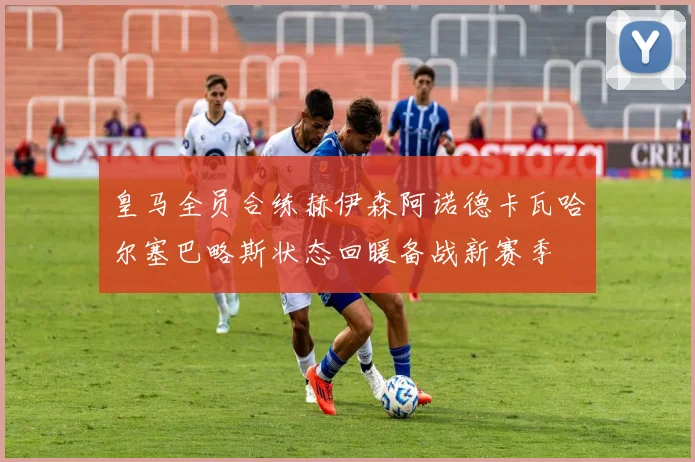 皇马全员合练赫伊森阿诺德卡瓦哈尔塞巴略斯状态回暖备战新赛季