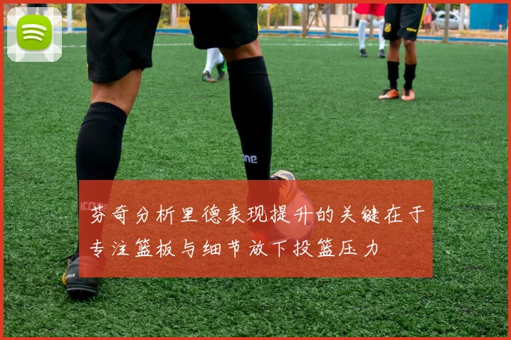 芬奇分析里德表现提升的关键在于专注篮板与细节放下投篮压力