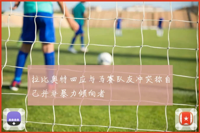 拉比奥特回应与马赛队友冲突称自己并非暴力倾向者
