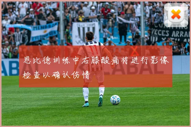 恩比德训练中右膝酸痛将进行影像检查以确认伤情