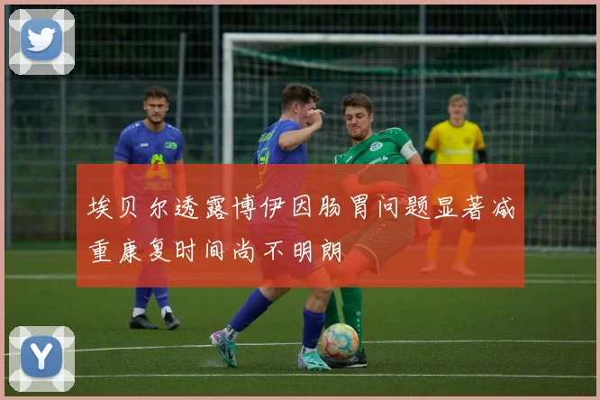 埃贝尔透露博伊因肠胃问题显著减重康复时间尚不明朗