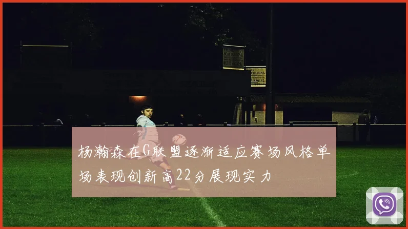 杨瀚森在G联盟逐渐适应赛场风格单场表现创新高22分展现实力