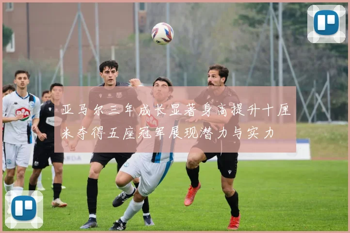 亚马尔三年成长显著身高提升十厘米夺得五座冠军展现潜力与实力