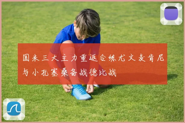 国米三大主力重返合练尤文麦肯尼与小孔塞桑备战德比战