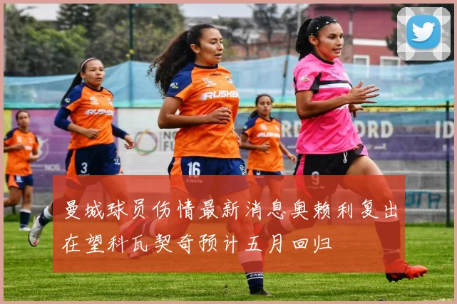 曼城球员伤情最新消息奥赖利复出在望科瓦契奇预计五月回归