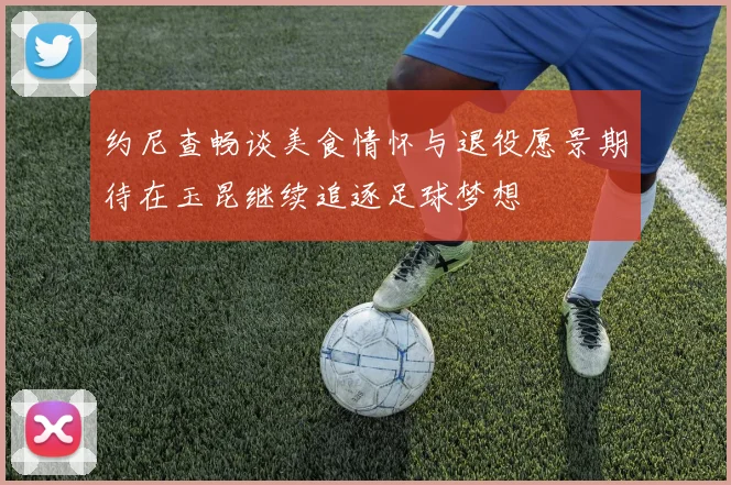 约尼查畅谈美食情怀与退役愿景期待在玉昆继续追逐足球梦想
