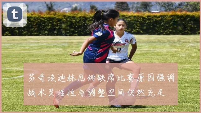 芬奇谈迪林厄姆缺席比赛原因强调战术灵活性与调整空间仍然充足