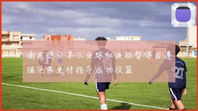 谢泼德分享三分球秘诀称暂停后遵循范弗里特指导成功投篮