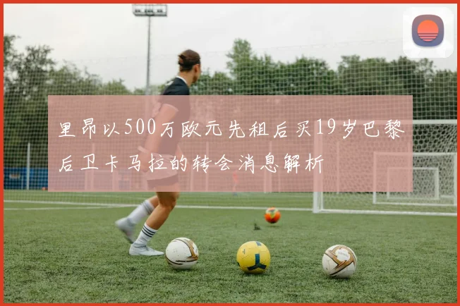 里昂以500万欧元先租后买19岁巴黎后卫卡马拉的转会消息解析