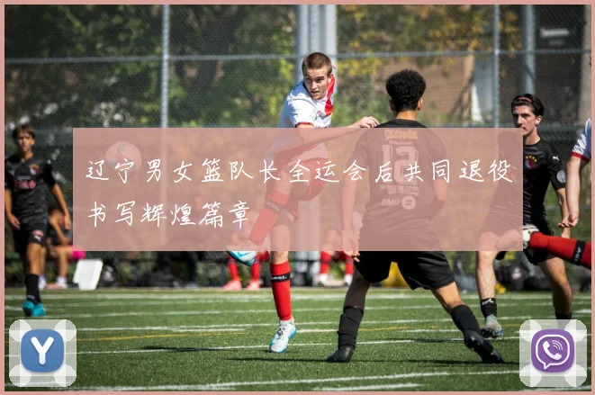 辽宁男女篮队长全运会后共同退役书写辉煌篇章