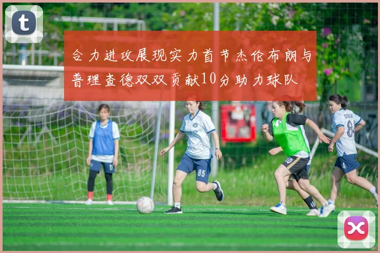 合力进攻展现实力首节杰伦布朗与普理查德双双贡献10分助力球队
