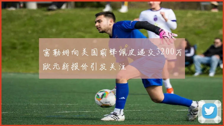 富勒姆向美国前锋佩皮递交3200万欧元新报价引发关注