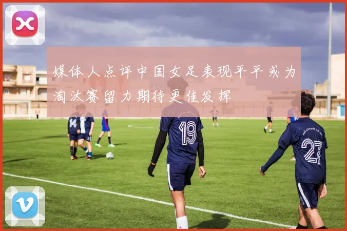 媒体人点评中国女足表现平平或为淘汰赛留力期待更佳发挥