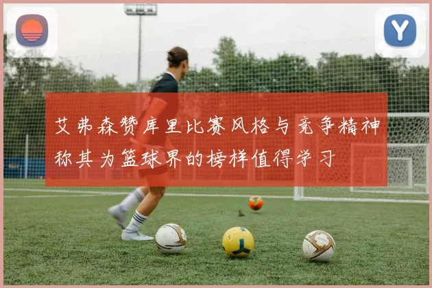 艾弗森赞库里比赛风格与竞争精神称其为篮球界的榜样值得学习