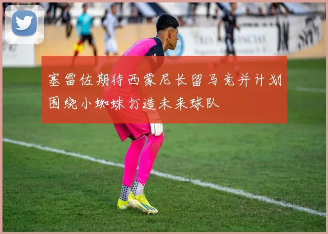 塞雷佐期待西蒙尼长留马竞并计划围绕小蜘蛛打造未来球队