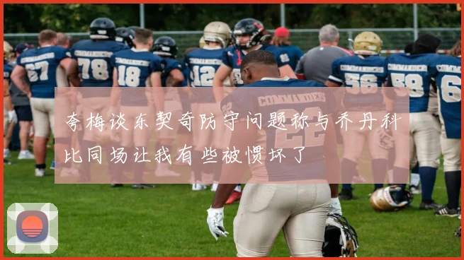 夸梅谈东契奇防守问题称与乔丹科比同场让我有些被惯坏了
