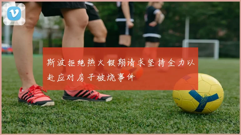 斯波拒绝热火假期请求坚持全力以赴应对房子被烧事件