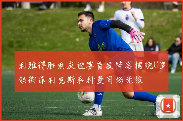 利雅得胜利友谊赛首发阵容揭晓C罗领衔菲利克斯和科曼同场竞技