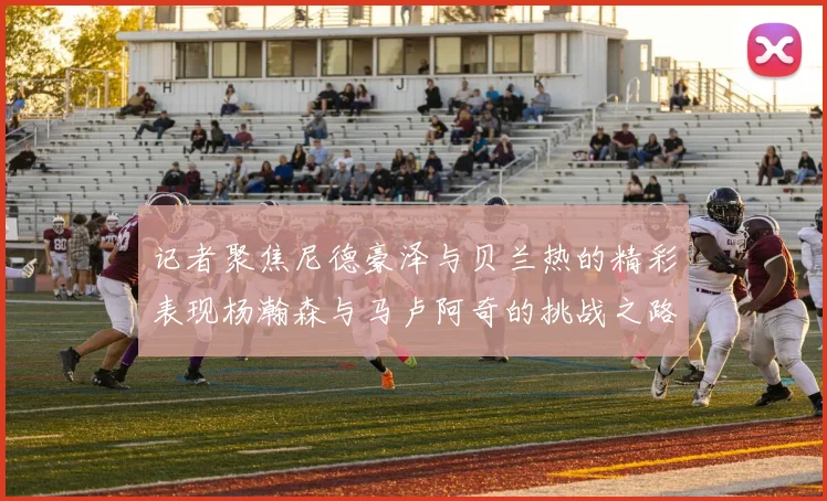 记者聚焦尼德豪泽与贝兰热的精彩表现杨瀚森与马卢阿奇的挑战之路依旧艰难