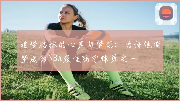 追梦格林的心声与梦想：为何他渴望成为NBA最佳防守球员之一