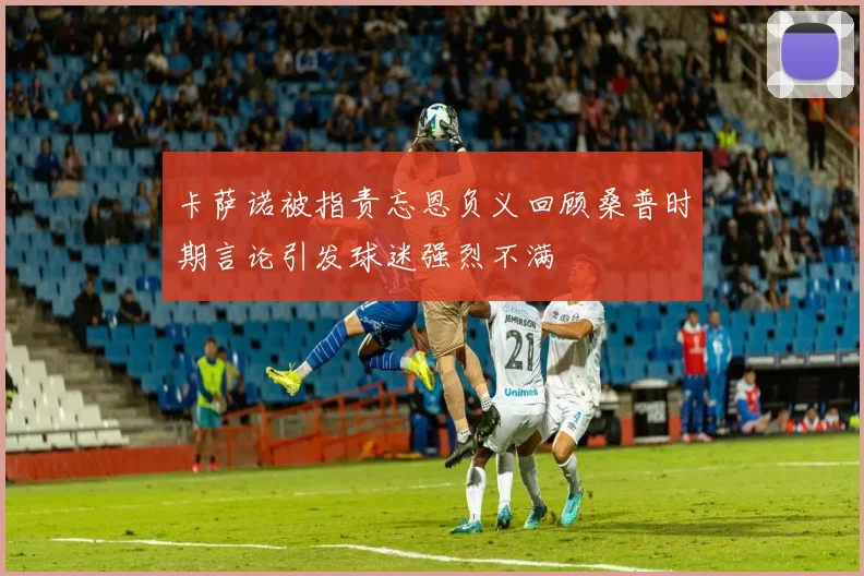 卡萨诺被指责忘恩负义回顾桑普时期言论引发球迷强烈不满