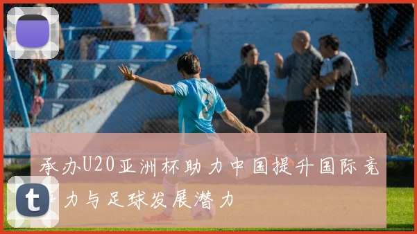 承办U20亚洲杯助力中国提升国际竞争力与足球发展潜力