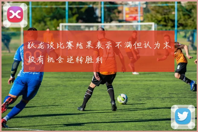 狄龙谈比赛结果表示不满但认为末段有机会逆转胜利