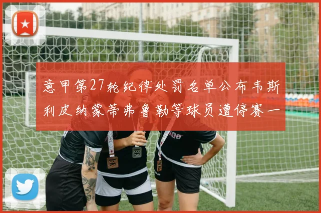 意甲第27轮纪律处罚名单公布韦斯利皮纳蒙蒂弗鲁勒等球员遭停赛一轮