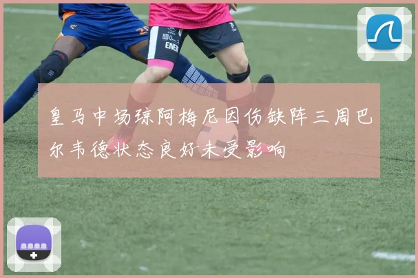 皇马中场琼阿梅尼因伤缺阵三周巴尔韦德状态良好未受影响