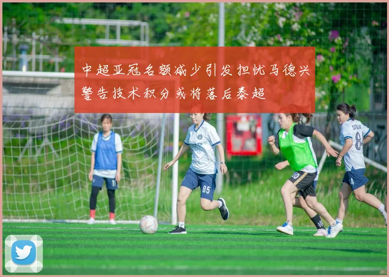 中超亚冠名额减少引发担忧马德兴警告技术积分或将落后泰超