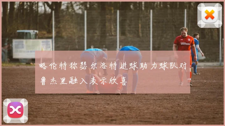 略伦特称瑟尔洛特进球助力球队对鲁杰里融入表示欣喜