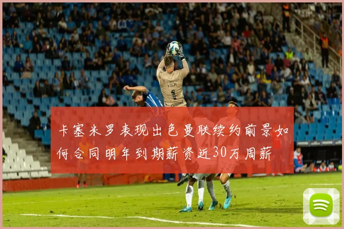 卡塞米罗表现出色曼联续约前景如何合同明年到期薪资近30万周薪