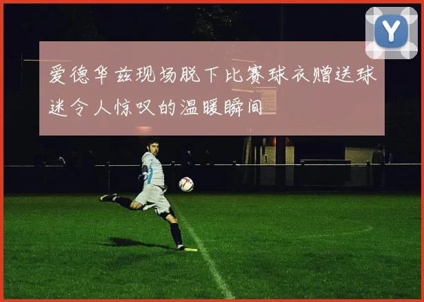 爱德华兹现场脱下比赛球衣赠送球迷令人惊叹的温暖瞬间