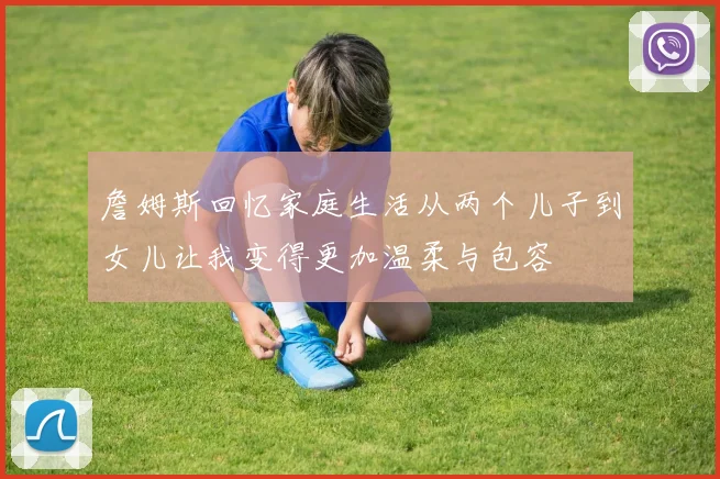 詹姆斯回忆家庭生活从两个儿子到女儿让我变得更加温柔与包容