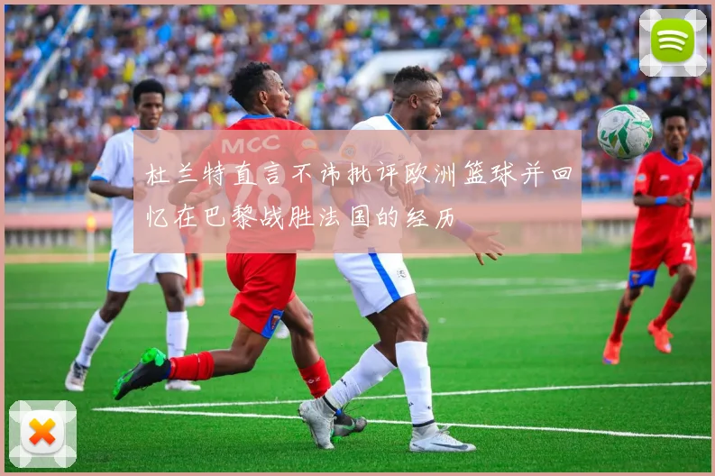 杜兰特直言不讳批评欧洲篮球并回忆在巴黎战胜法国的经历