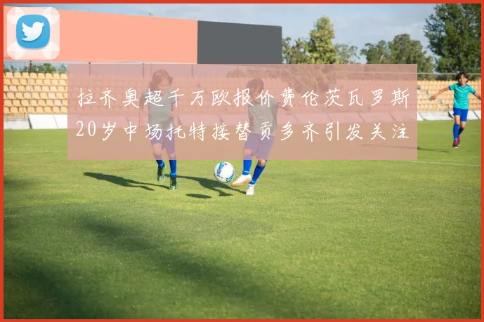 拉齐奥超千万欧报价费伦茨瓦罗斯20岁中场托特接替贡多齐引发关注