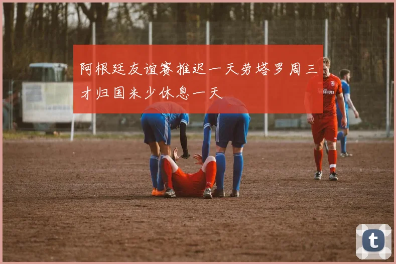 阿根廷友谊赛推迟一天劳塔罗周三才归国米少休息一天